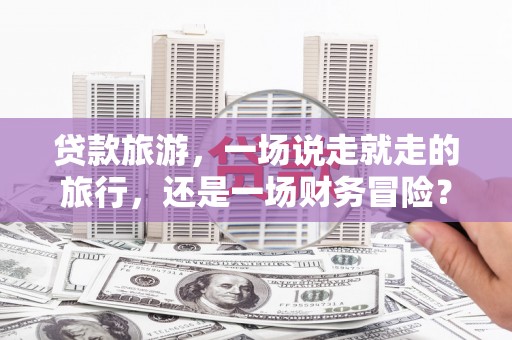 武隆贷款旅游，一场说走就走的旅行，还是一场财务冒险？