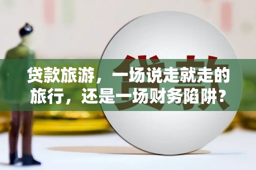 武隆贷款旅游，一场说走就走的旅行，还是一场财务陷阱？