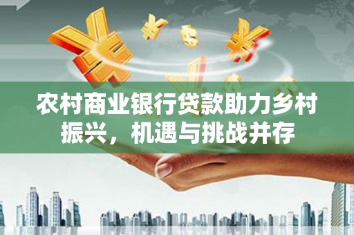 武隆农村商业银行贷款助力乡村振兴，机遇与挑战并存