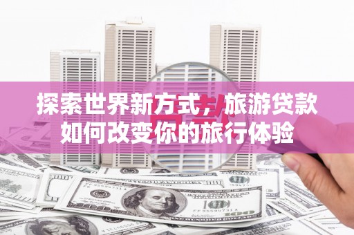 武隆探索世界新方式，旅游贷款如何改变你的旅行体验