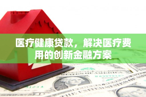 武隆医疗健康贷款，解决医疗费用的创新金融方案