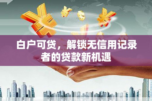 武隆白户可贷，解锁无信用记录者的贷款新机遇