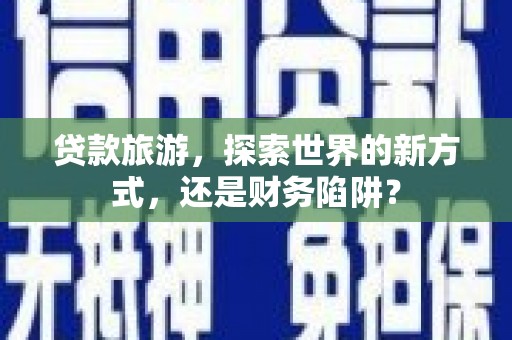 武隆贷款旅游，探索世界的新方式，还是财务陷阱？