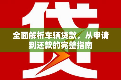 武隆全面解析车辆贷款，从申请到还款的完整指南