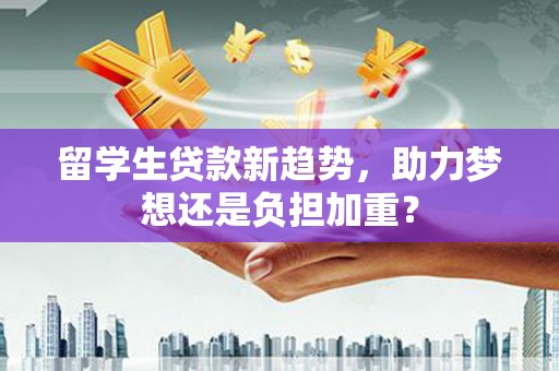 武隆留学生贷款新趋势，助力梦想还是负担加重？